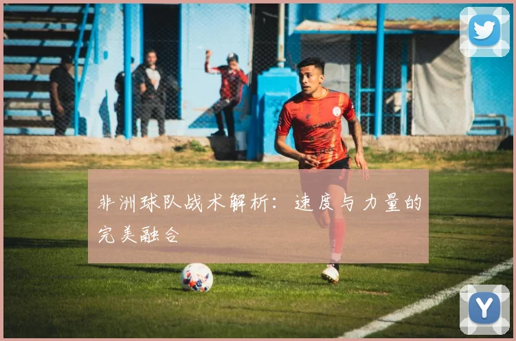 非洲球队战术解析：速度与力量的完美融合