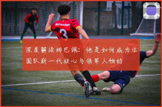 深度解读姆巴佩：他是如何成为法国队新一代核心与领军人物的