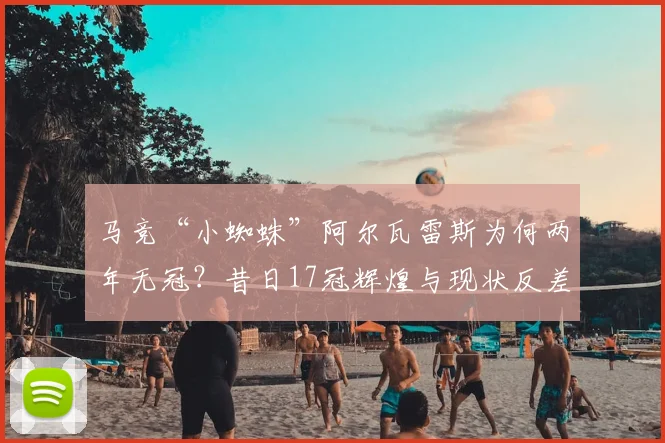 马竞“小蜘蛛”阿尔瓦雷斯为何两年无冠？昔日17冠辉煌与现状反差解析