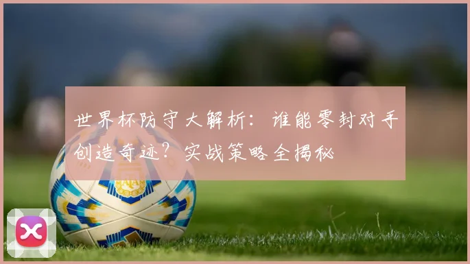 世界杯防守大解析：谁能零封对手创造奇迹？实战策略全揭秘