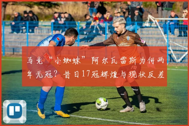 马竞“小蜘蛛”阿尔瓦雷斯为何两年无冠?昔日17冠辉煌与现状反差解析